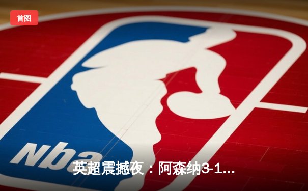 英超震撼夜：阿森纳3-1逆转曼联，萨卡传射建功领跑积分榜