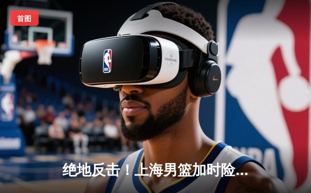 绝地反击！上海男篮加时险胜广东，王哲林狂砍38分创赛季新高