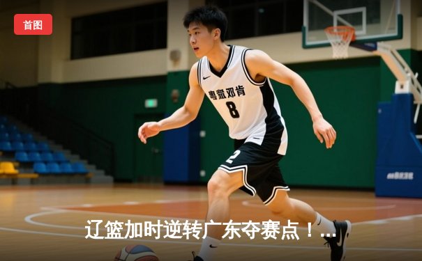 辽篮加时逆转广东夺赛点！赵继伟30+8+6定乾坤，周琦伤退埋隐忧