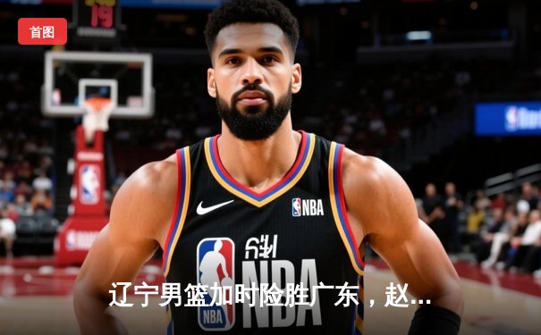 辽宁男篮加时险胜广东，赵继伟33+8+5导演惊天逆转