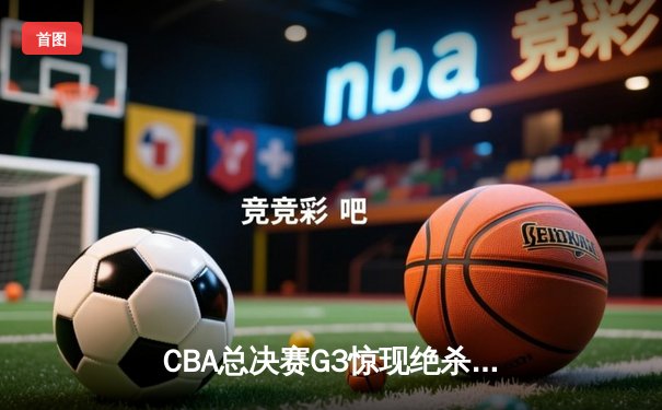 CBA总决赛G3惊现绝杀逆转！辽宁本钢加时险胜新疆飞虎夺赛点